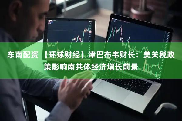 东南配资 【环球财经】津巴布韦财长：美关税政策影响南共体经济增长前景