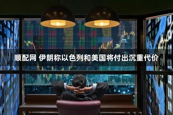 顺配网 伊朗称以色列和美国将付出沉重代价