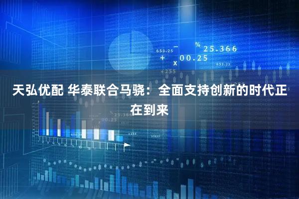 天弘优配 华泰联合马骁：全面支持创新的时代正在到来