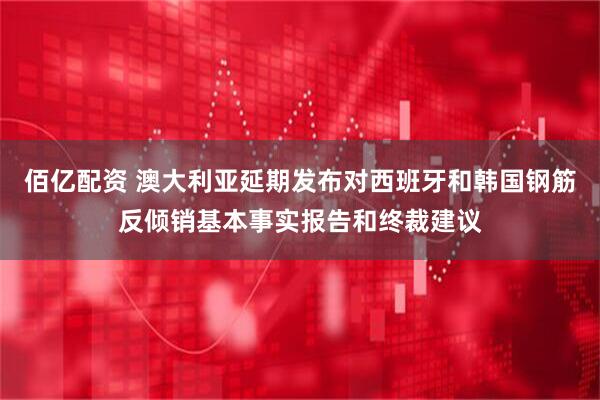 佰亿配资 澳大利亚延期发布对西班牙和韩国钢筋反倾销基本事实报告和终裁建议