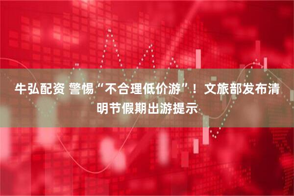 牛弘配资 警惕“不合理低价游”！文旅部发布清明节假期出游提示