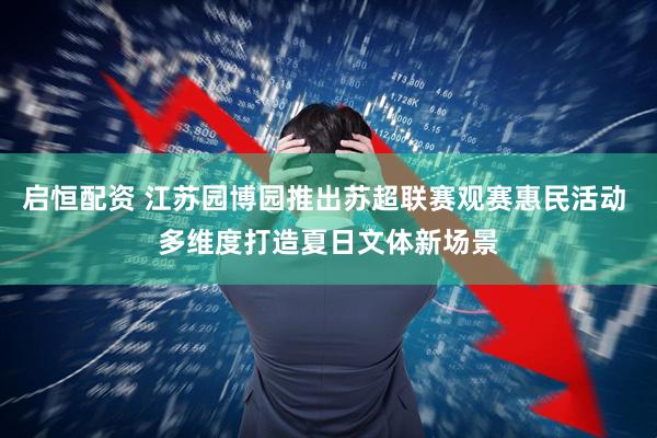 启恒配资 江苏园博园推出苏超联赛观赛惠民活动 多维度打造夏日文体新场景