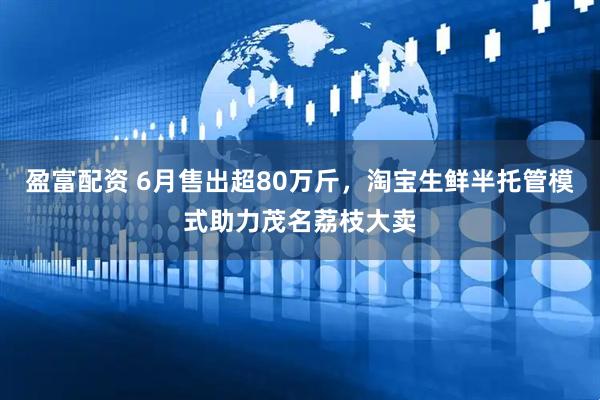 盈富配资 6月售出超80万斤，淘宝生鲜半托管模式助力茂名荔枝大卖