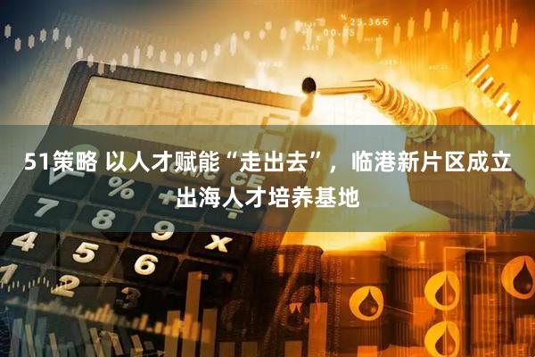 51策略 以人才赋能“走出去”，临港新片区成立出海人才培养基地