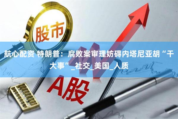 航心配资 特朗普：腐败案审理妨碍内塔尼亚胡“干大事”_社交_美国_人质