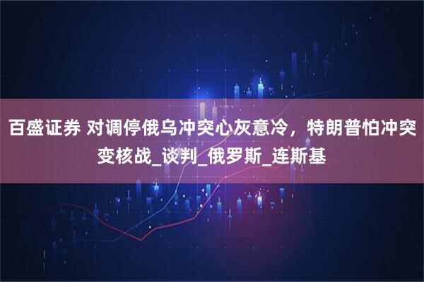 百盛证券 对调停俄乌冲突心灰意冷，特朗普怕冲突变核战_谈判_俄罗斯_连斯基