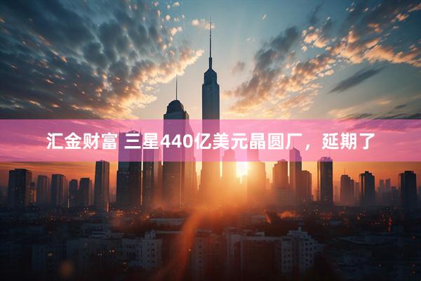 汇金财富 三星440亿美元晶圆厂，延期了