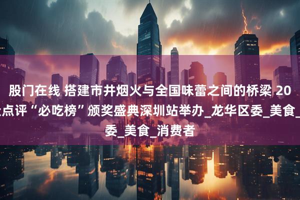 股门在线 搭建市井烟火与全国味蕾之间的桥梁 2025大众点评“必吃榜”颁奖盛典深圳站举办_龙华区委_美食_消费者