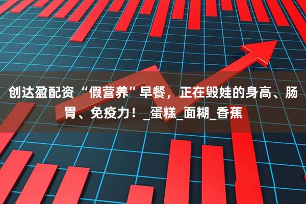 创达盈配资 “假营养”早餐，正在毁娃的身高、肠胃、免疫力！_蛋糕_面糊_香蕉