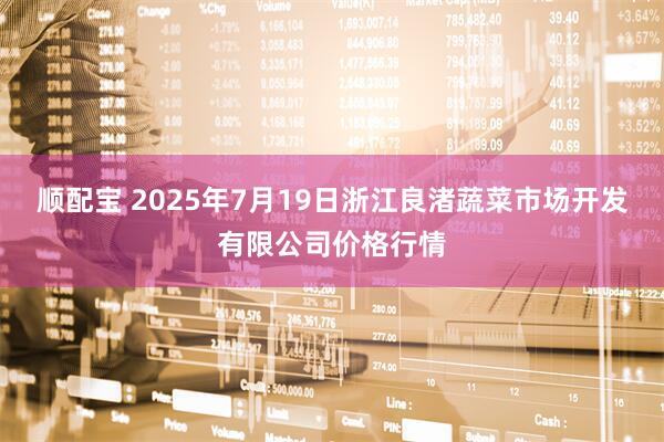 顺配宝 2025年7月19日浙江良渚蔬菜市场开发有限公司价格行情