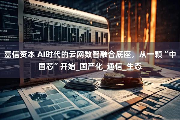 嘉信资本 AI时代的云网数智融合底座，从一颗“中国芯”开始_国产化_通信_生态