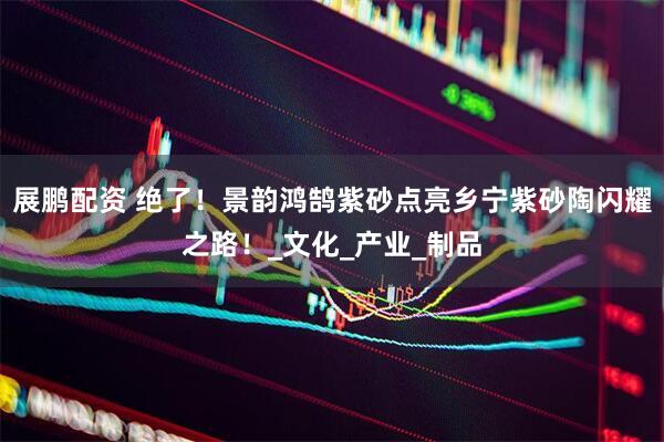 展鹏配资 绝了！景韵鸿鹄紫砂点亮乡宁紫砂陶闪耀之路！_文化_产业_制品