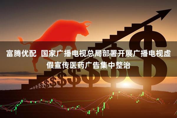 富腾优配  国家广播电视总局部署开展广播电视虚假宣传医药广告集中整治