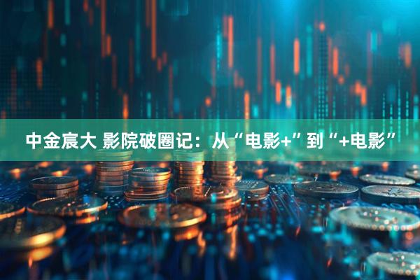 中金宸大 影院破圈记：从“电影+”到“+电影”