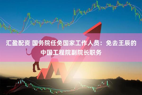 汇盈配资 国务院任免国家工作人员：免去王辰的中国工程院副院长职务