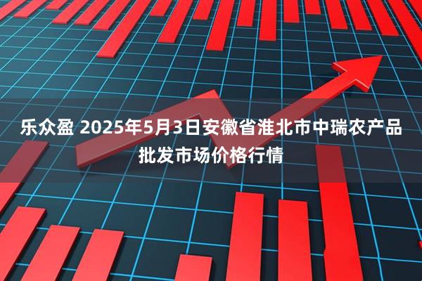 乐众盈 2025年5月3日安徽省淮北市中瑞农产品批发市场价格行情