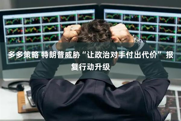 多多策略 特朗普威胁“让政治对手付出代价” 报复行动升级