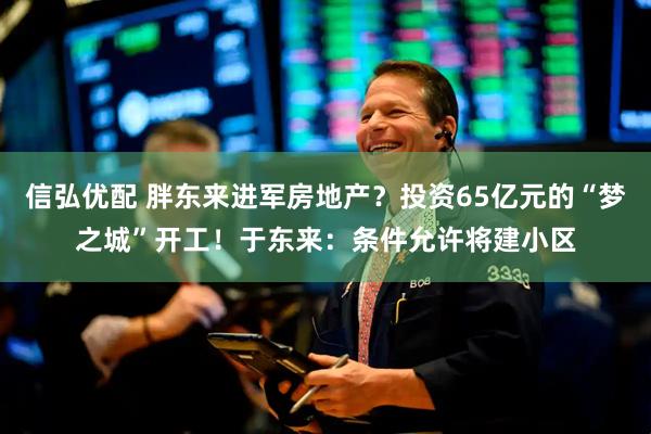 信弘优配 胖东来进军房地产？投资65亿元的“梦之城”开工！于东来：条件允许将建小区
