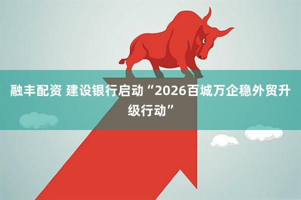 融丰配资 建设银行启动“2026百城万企稳外贸升级行动”