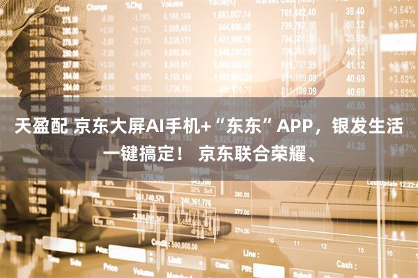 天盈配 京东大屏AI手机+“东东”APP，银发生活一键搞定！ 京东联合荣耀、